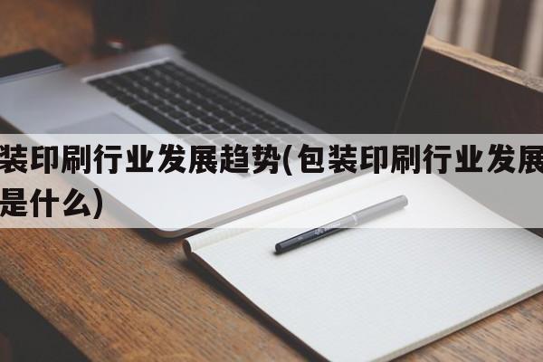 包装印刷行业发展趋势(包装印刷行业发展趋势是什么)